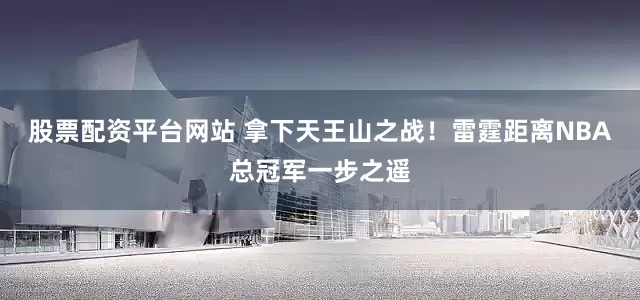 股票配资平台网站 拿下天王山之战！雷霆距离NBA总冠军一步之遥