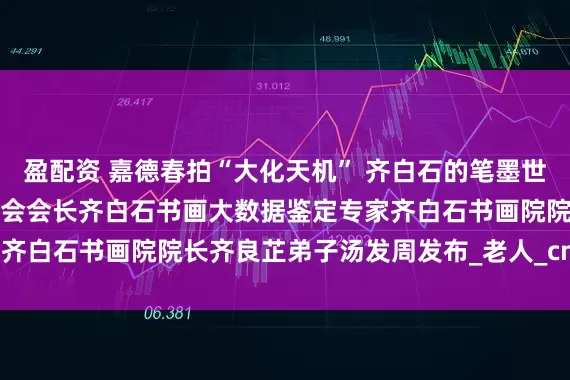 盈配资 嘉德春拍“大化天机” 齐白石的笔墨世界，上海齐白石艺术研究会会长齐白石书画大数据鉴定专家齐白石书画院院长齐良芷弟子汤发周发布_老人_cm_石倩弟