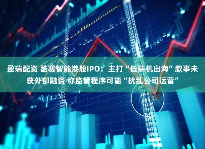 盈瑞配资 酷赛智能港股IPO：主打“低端机出海”叙事未获外部融资 称监管程序可能“扰乱公司运营”