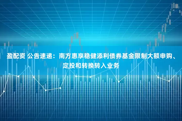 盈配资 公告速递：南方惠享稳健添利债券基金限制大额申购、定投和转换转入业务