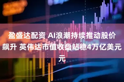 盈盛达配资 AI浪潮持续推动股价飙升 英伟达市值收盘站稳4万亿美元