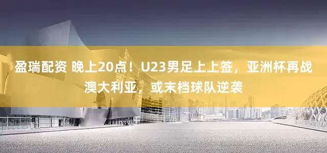盈瑞配资 晚上20点！U23男足上上签，亚洲杯再战澳大利亚，或末档球队逆袭